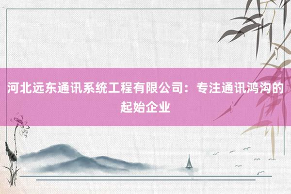 河北远东通讯系统工程有限公司：专注通讯鸿沟的起始企业