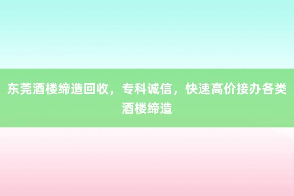 东莞酒楼缔造回收，专科诚信，快速高价接办各类酒楼缔造