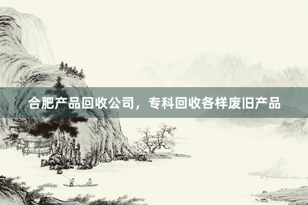 合肥产品回收公司，专科回收各样废旧产品