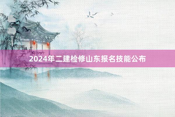 2024年二建检修山东报名技能公布