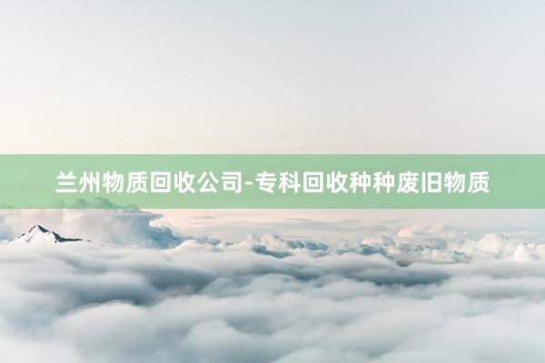 兰州物质回收公司-专科回收种种废旧物质