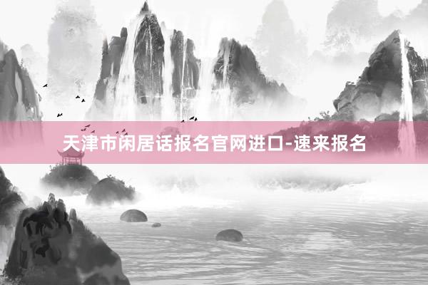 天津市闲居话报名官网进口-速来报名