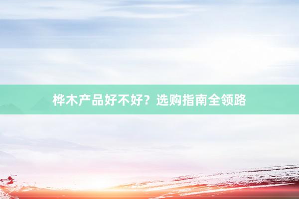桦木产品好不好？选购指南全领路