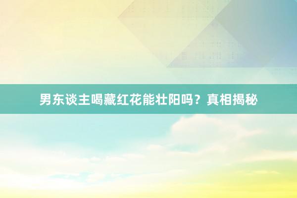 男东谈主喝藏红花能壮阳吗？真相揭秘