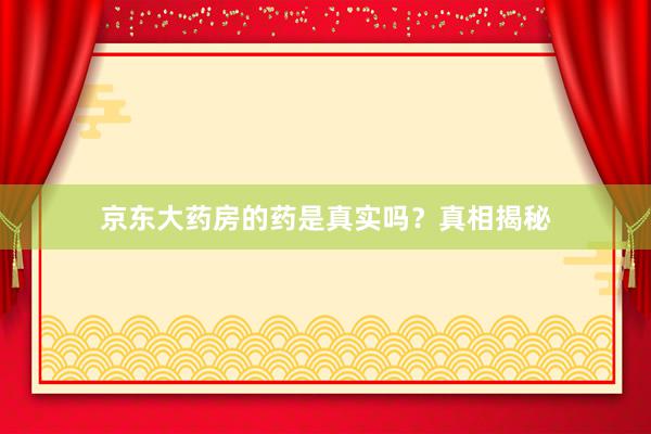 京东大药房的药是真实吗？真相揭秘